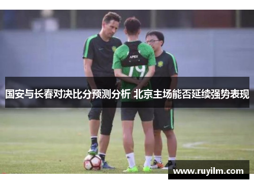 国安与长春对决比分预测分析 北京主场能否延续强势表现