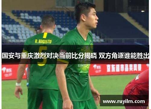 国安与重庆激烈对决当前比分揭晓 双方角逐谁能胜出