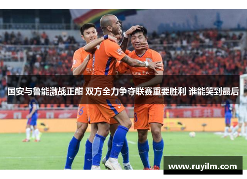 国安与鲁能激战正酣 双方全力争夺联赛重要胜利 谁能笑到最后