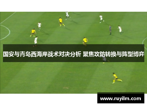 国安与青岛西海岸战术对决分析 聚焦攻防转换与阵型博弈