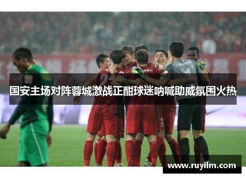 国安主场对阵蓉城激战正酣球迷呐喊助威氛围火热