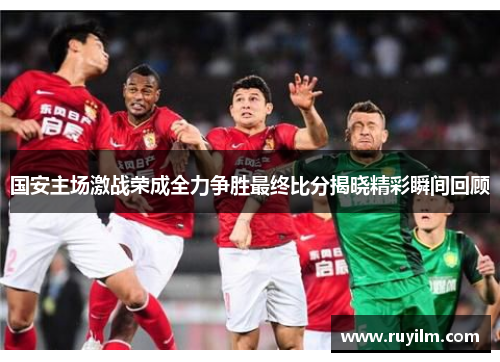 国安主场激战荣成全力争胜最终比分揭晓精彩瞬间回顾