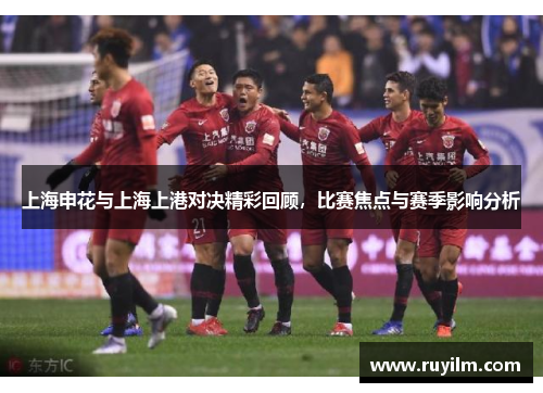 上海申花与上海上港对决精彩回顾，比赛焦点与赛季影响分析