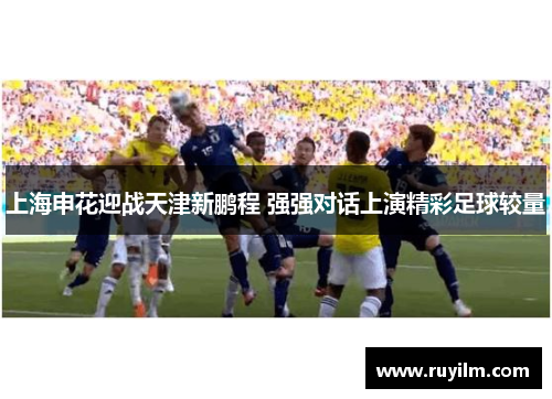 上海申花迎战天津新鹏程 强强对话上演精彩足球较量