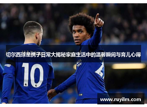 切尔西球星携子日常大揭秘家庭生活中的温馨瞬间与育儿心得